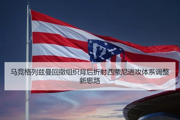 马竞格列兹曼回撤组织背后折射西蒙尼进攻体系调整新思路