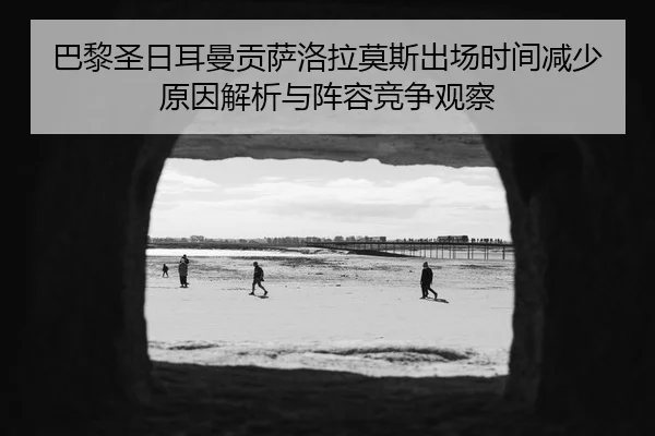 巴黎圣日耳曼贡萨洛拉莫斯出场时间减少原因解析与阵容竞争观察