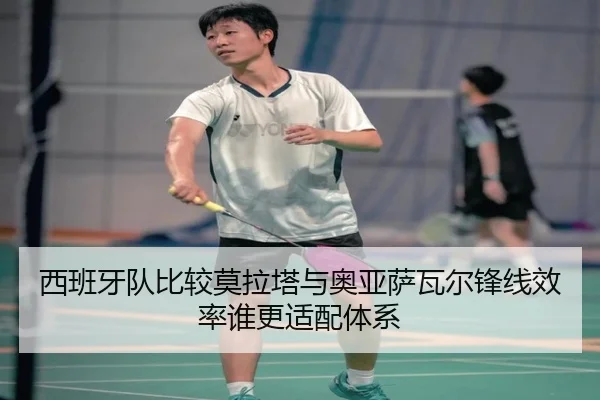西班牙队比较莫拉塔与奥亚萨瓦尔锋线效率谁更适配体系