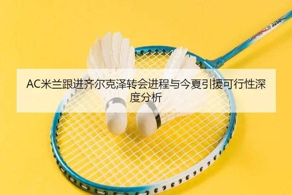 AC米兰跟进齐尔克泽转会进程与今夏引援可行性深度分析