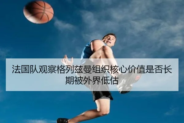法国队观察格列兹曼组织核心价值是否长期被外界低估